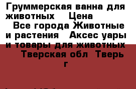 Груммерская ванна для животных. › Цена ­ 25 000 - Все города Животные и растения » Аксесcуары и товары для животных   . Тверская обл.,Тверь г.